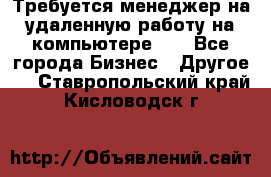 Требуется менеджер на удаленную работу на компьютере!!  - Все города Бизнес » Другое   . Ставропольский край,Кисловодск г.